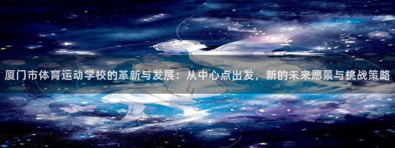 必发官网下载是干嘛的公司：厦门市体育运动学校的革新与发展：从