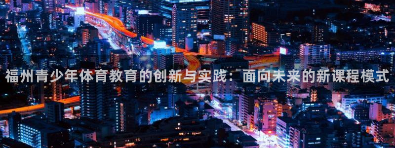 必发官方正版app集团官网首页网址：福州青少年体育教育的创新