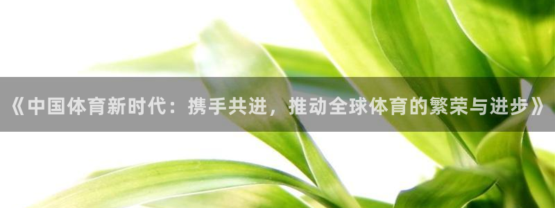 必发官网下载招商电话号码：《中国体育新时代：携手共进，推动全