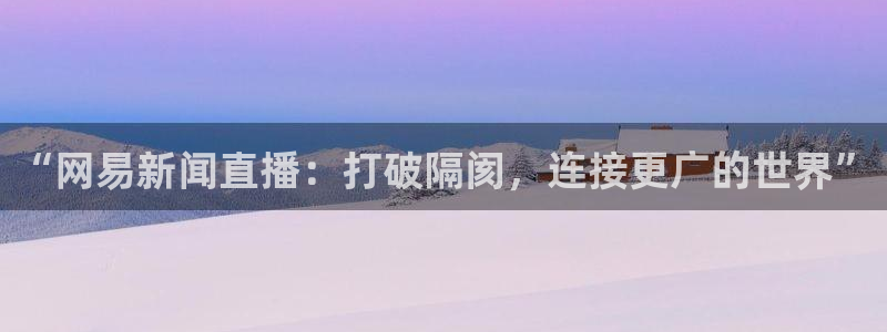 蜘蛛体育直播小狐狸：“网易新闻直播：打破隔阂，连接更广的世界”
